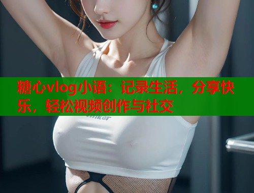 糖心vlog小语：记录生活，分享快乐，轻松视频创作与社交