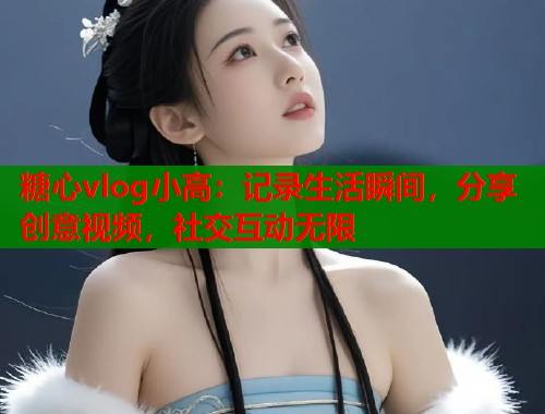 糖心vlog小高：记录生活瞬间，分享创意视频，社交互动无限