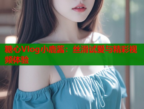 糖心Vlog小鹿酱：丝滑试爱与精彩视频体验