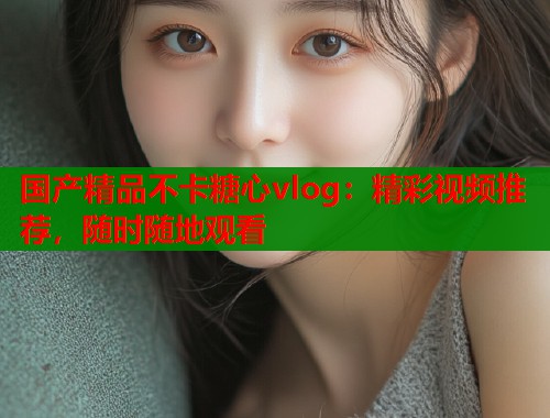 国产精品不卡糖心vlog：精彩视频推荐，随时随地观看