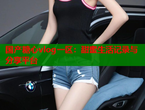 国产糖心vlog一区：甜蜜生活记录与分享平台