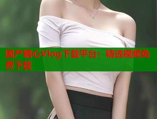国产糖心Vlog下载平台：精选视频免费下载