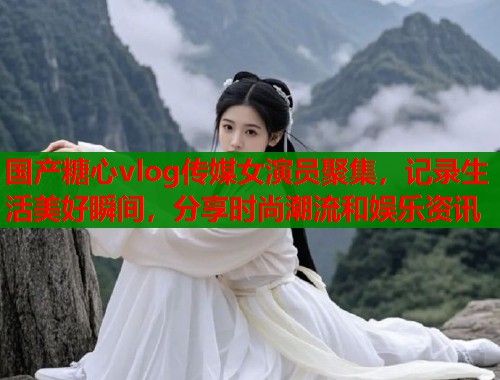 国产糖心vlog传媒女演员聚集，记录生活美好瞬间，分享时尚潮流和娱乐资讯