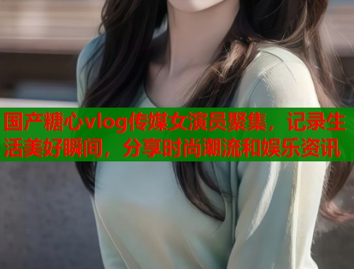 国产糖心vlog传媒女演员聚集，记录生活美好瞬间，分享时尚潮流和娱乐资讯