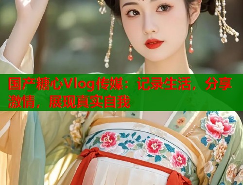 国产糖心Vlog传媒：记录生活，分享激情，展现真实自我