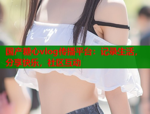 国产糖心vlog传播平台：记录生活，分享快乐，社区互动