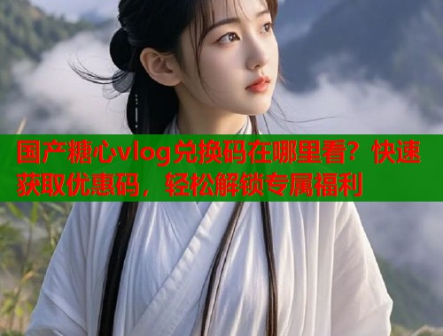 国产糖心vlog兑换码在哪里看？快速获取优惠码，轻松解锁专属福利