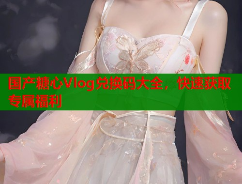 国产糖心Vlog兑换码大全，快速获取专属福利