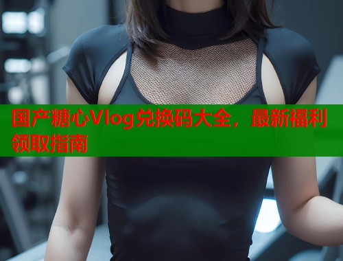 国产糖心Vlog兑换码大全，最新福利领取指南