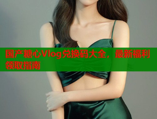 国产糖心Vlog兑换码大全，最新福利领取指南