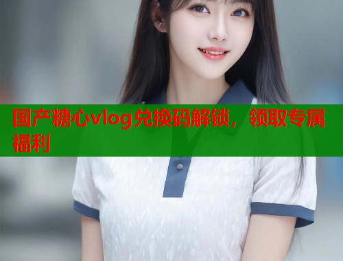 国产糖心vlog兑换码解锁，领取专属福利