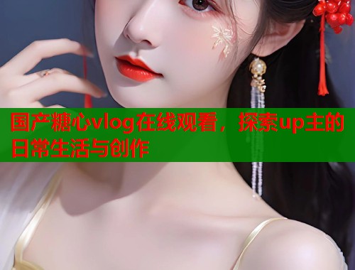 国产糖心vlog在线观看，探索up主的日常生活与创作