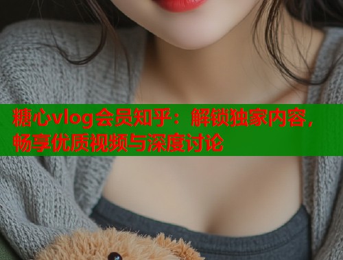 糖心vlog会员知乎：解锁独家内容，畅享优质视频与深度讨论
