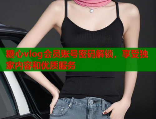 糖心vlog会员账号密码解锁，享受独家内容和优质服务