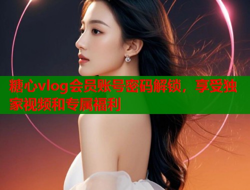 糖心vlog会员账号密码解锁，享受独家视频和专属福利