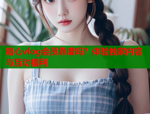 糖心vlog会员靠谱吗？体验独家内容与互动福利