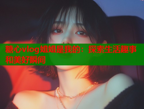 糖心vlog姐姐是我的：探索生活趣事和美好瞬间