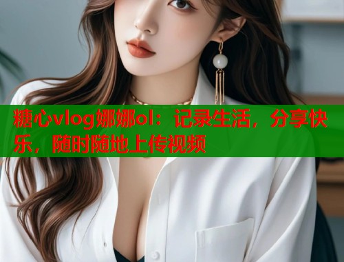 糖心vlog娜娜ol：记录生活，分享快乐，随时随地上传视频