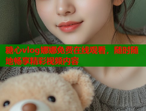 糖心vlog娜娜免费在线观看，随时随地畅享精彩视频内容