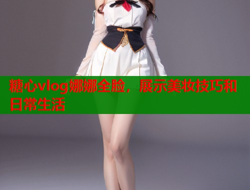 糖心vlog娜娜全脸，展示美妆技巧和日常生活
