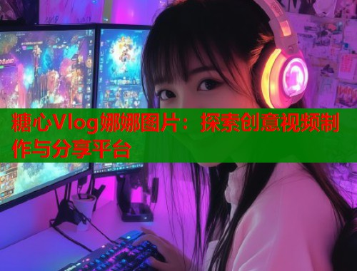 糖心Vlog娜娜图片：探索创意视频制作与分享平台