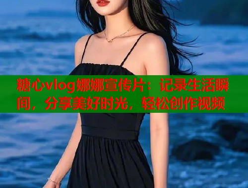 糖心vlog娜娜宣传片：记录生活瞬间，分享美好时光，轻松创作视频