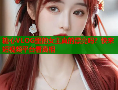 糖心VLOG里的女主真的漂亮吗？快来短视频平台看真相