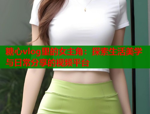 糖心vlog里的女主角：探索生活美学与日常分享的视频平台