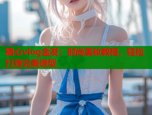 糖心vlog金发：时尚美妆教程，轻松打造完美造型