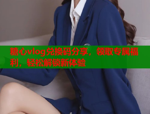 糖心vlog兑换码分享，领取专属福利，轻松解锁新体验