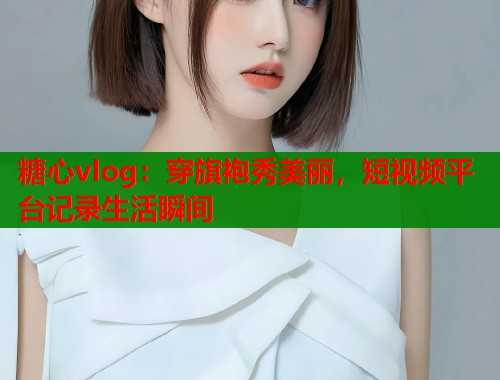 糖心vlog：穿旗袍秀美丽，短视频平台记录生活瞬间