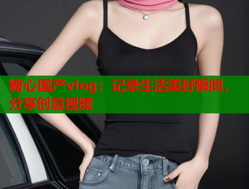 糖心国产vlog：记录生活美好瞬间，分享创意视频