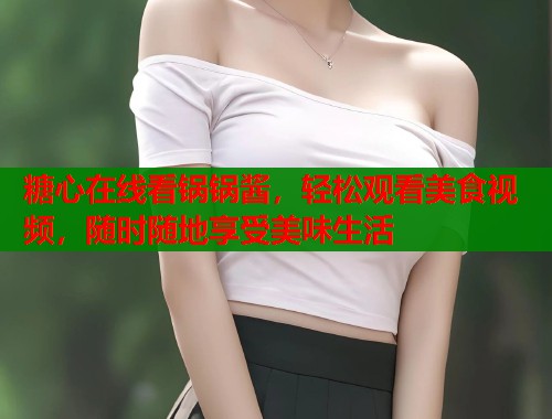 糖心在线看锅锅酱，轻松观看美食视频，随时随地享受美味生活