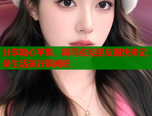 分享糖心苹果，瞬间点亮朋友圈快来记录生活美好瞬间吧