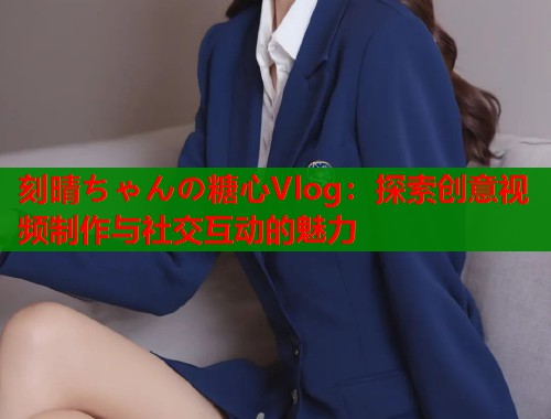 刻晴ちゃんの糖心Vlog：探索创意视频制作与社交互动的魅力