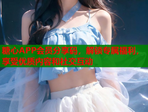 糖心APP会员分享码，解锁专属福利，享受优质内容和社交互动