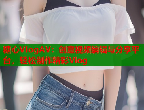 糖心VlogAV：创意视频编辑与分享平台，轻松制作精彩Vlog