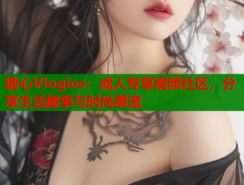 糖心Vlogios：成人专享视频社区，分享生活趣事与时尚潮流