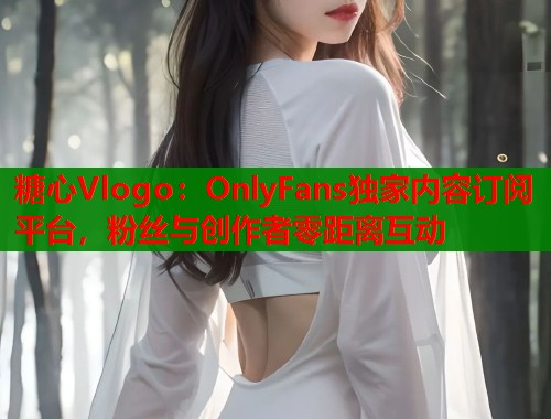 糖心Vlogo：OnlyFans独家内容订阅平台，粉丝与创作者零距离互动