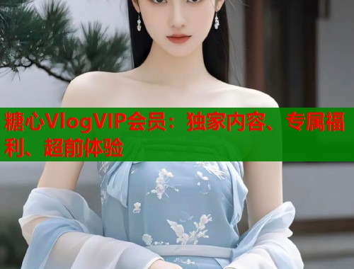 糖心VlogVIP会员：独家内容、专属福利、超前体验