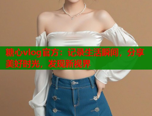 糖心vlog官方：记录生活瞬间，分享美好时光，发现新视界