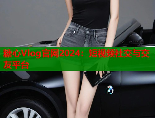 糖心Vlog官网2024：短视频社交与交友平台