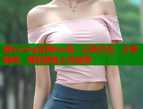 糖心vlog官网ios版：记录生活，分享瞬间，随时随地上传视频
