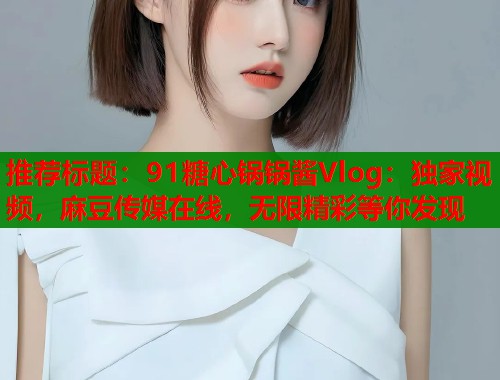 推荐标题：91糖心锅锅酱Vlog：独家视频，麻豆传媒在线，无限精彩等你发现