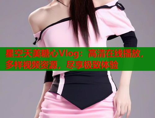 星空天美糖心Vlog：高清在线播放，多样视频资源，尽享极致体验