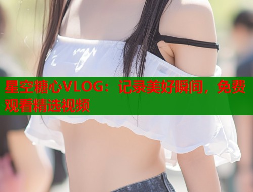 星空糖心VLOG：记录美好瞬间，免费观看精选视频