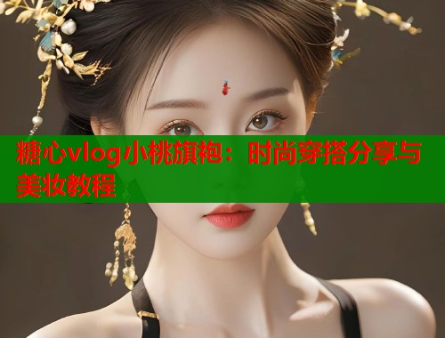 糖心vlog小桃旗袍：时尚穿搭分享与美妆教程