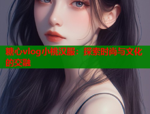 糖心vlog小桃汉服：探索时尚与文化的交融