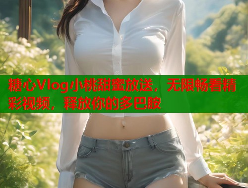 糖心Vlog小桃甜蜜放送，无限畅看精彩视频，释放你的多巴胺