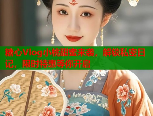 糖心Vlog小桃甜蜜来袭，解锁私密日记，限时特惠等你开启
